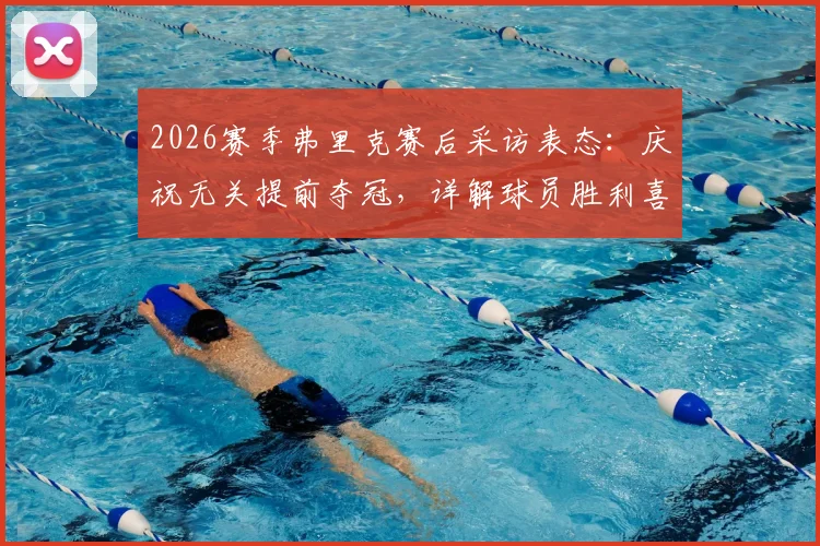 2026赛季弗里克赛后采访表态：庆祝无关提前夺冠，详解球员胜利喜悦背后原因