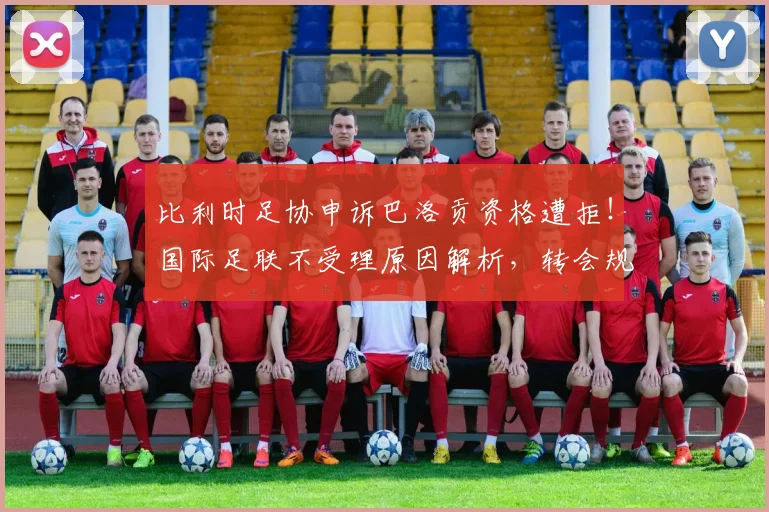 比利时足协申诉巴洛贡资格遭拒！国际足联不受理原因解析，转会规则与球员身份争议引关注