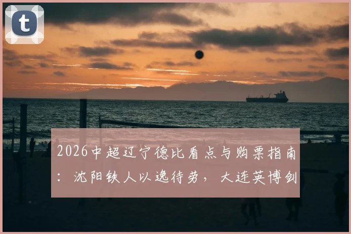 2026中超辽宁德比看点与购票指南：沈阳铁人以逸待劳，大连英博剑指五连胜，附历史交锋深度解析