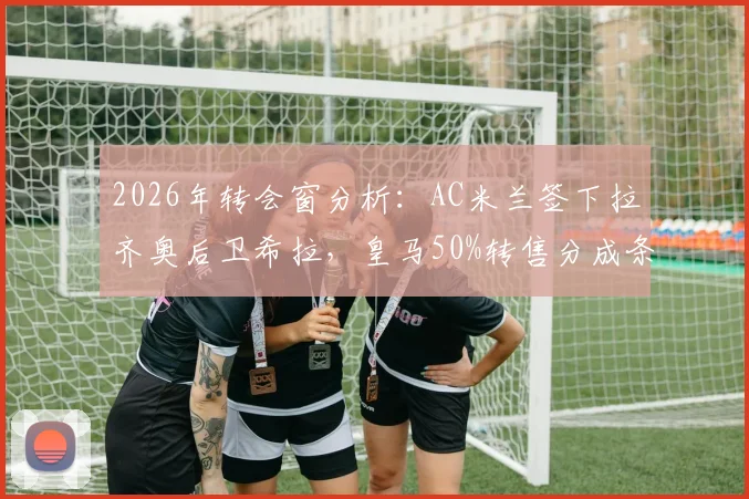 2026年转会窗分析：AC米兰签下拉齐奥后卫希拉，皇马50%转售分成条款详解与球员前景展望