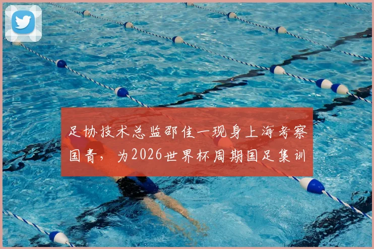 足协技术总监邵佳一现身上海考察国青,为2026世界杯周期国足集训选拔人才