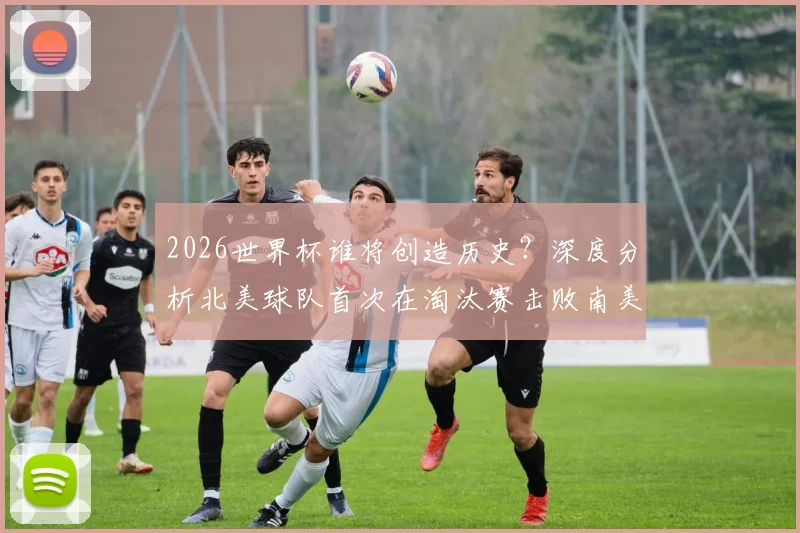 2026世界杯谁将创造历史？深度分析北美球队首次在淘汰赛击败南美对手的可能性、关键对阵与球队实力前瞻