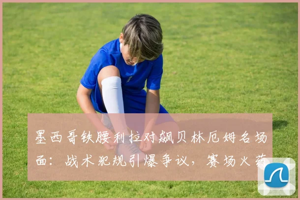 墨西哥铁腰利拉对飙贝林厄姆名场面:战术犯规引爆争议,赛场火药味十足