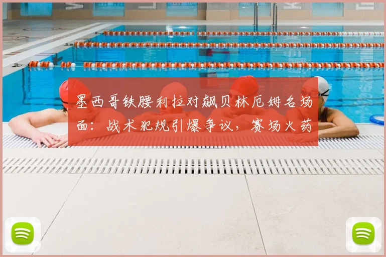墨西哥铁腰利拉对飙贝林厄姆名场面：战术犯规引爆争议，赛场火药味十足