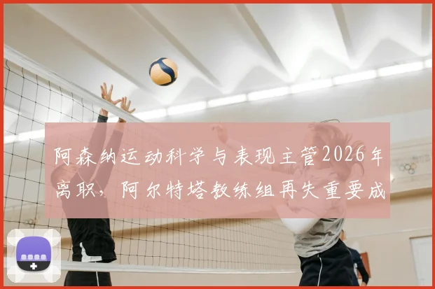 阿森纳运动科学与表现主管2026年离职,阿尔特塔教练组再失重要成员,对球队训练和伤病恢复有何深远影响?