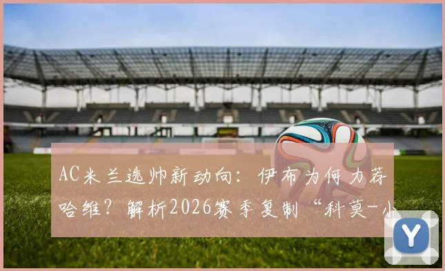 AC米兰选帅新动向:伊布为何力荐哈维?解析2026赛季复制“科莫-小法”模式的可行性