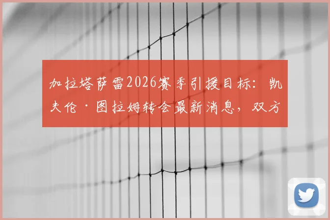 加拉塔萨雷2026赛季引援目标:凯夫伦·图拉姆转会最新消息,双方已初步接洽,图拉姆兄弟现状对比
