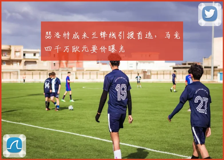 瑟洛特成米兰锋线引援首选，马竞四千万欧元要价曝光