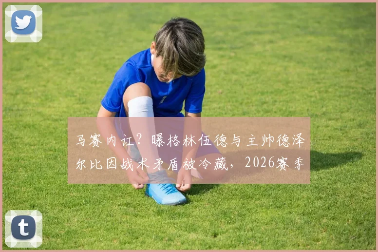 马赛内讧?曝格林伍德与主帅德泽尔比因战术矛盾被冷藏,2026赛季替补席风波详解