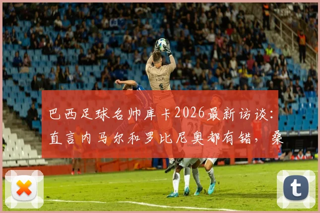 巴西足球名帅库卡2026最新访谈：直言内马尔和罗比尼奥都有错，桑托斯俱乐部成最大输家，深度剖析巴西足球青训现状