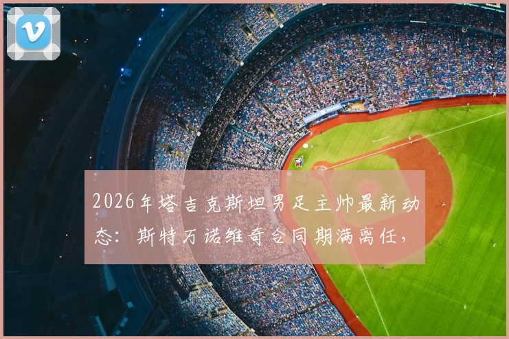 2026年塔吉克斯坦男足主帅最新动态:斯特万诺维奇合同期满离任,继任者人选成焦点