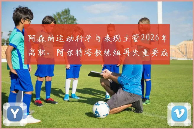 阿森纳运动科学与表现主管2026年离职，阿尔特塔教练组再失重要成员，对球队训练和伤病恢复有何深远影响？