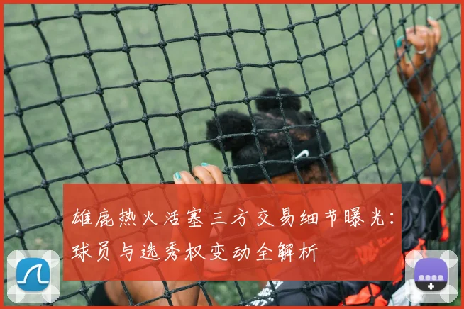 雄鹿热火活塞三方交易细节曝光：球员与选秀权变动全解析