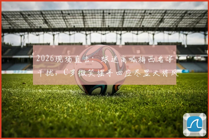 2026现场直击:球迷高喊梅西名字干扰,C罗微笑摆手回应尽显大将风范