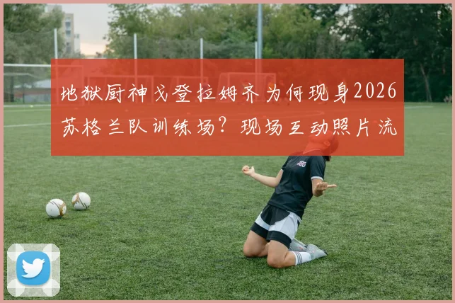 地狱厨神戈登拉姆齐为何现身2026苏格兰队训练场？现场互动照片流出，背后原因引球迷热议