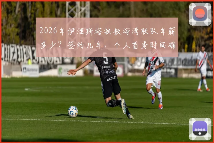2026年伊涅斯塔执教海湾联队年薪多少?签约几年,个人首秀时间确定