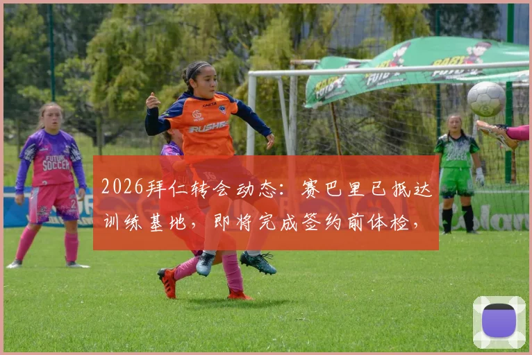 2026拜仁转会动态:赛巴里已抵达训练基地,即将完成签约前体检,转会费预估及球员特点分析