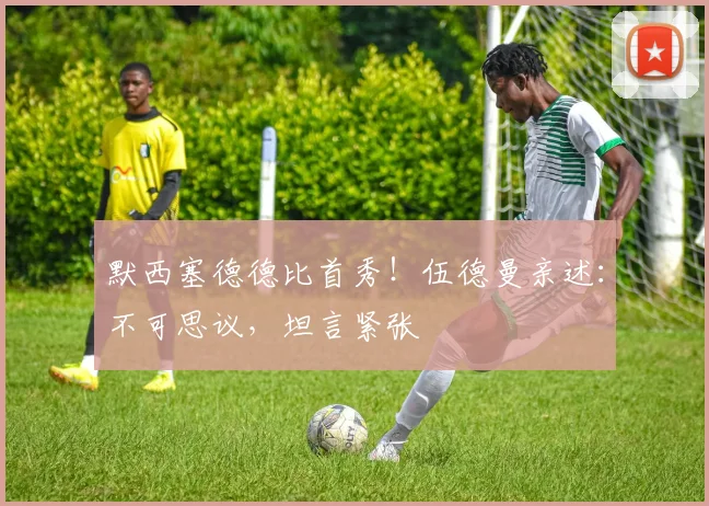 默西塞德德比首秀！伍德曼亲述：不可思议，坦言紧张