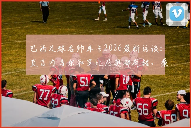 巴西足球名帅库卡2026最新访谈:直言内马尔和罗比尼奥都有错,桑托斯俱乐部成最大输家,深度剖析巴西足球青训现状