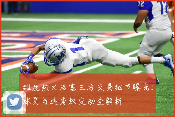 雄鹿热火活塞三方交易细节曝光：球员与选秀权变动全解析
