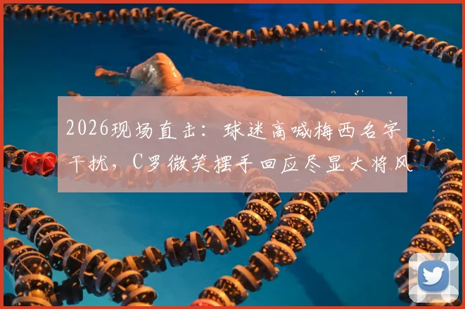 2026现场直击:球迷高喊梅西名字干扰,C罗微笑摆手回应尽显大将风范