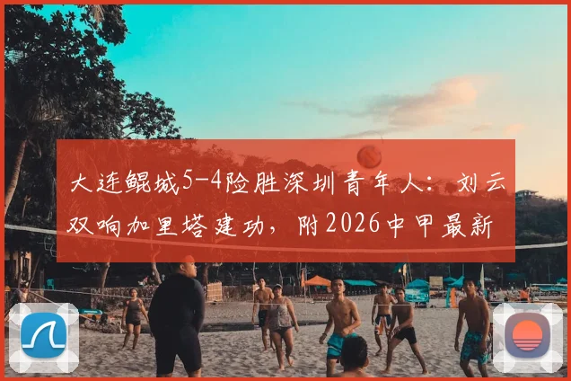 大连鲲城5-4险胜深圳青年人：刘云双响加里塔建功，附2026中甲最新排名及进球集锦