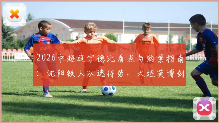 2026中超辽宁德比看点与购票指南:沈阳铁人以逸待劳,大连英博剑指五连胜,附历史交锋深度解析