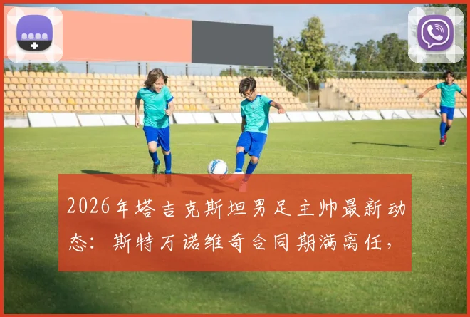 2026年塔吉克斯坦男足主帅最新动态：斯特万诺维奇合同期满离任，继任者人选成焦点