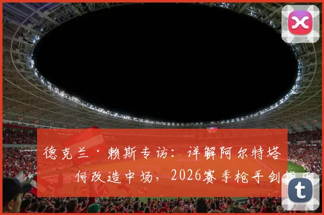 德克兰·赖斯专访:详解阿尔特塔如何改造中场,2026赛季枪手剑指历史性突破