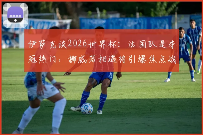 伊萨克谈2026世界杯：法国队是夺冠热门，挪威若相遇将引爆焦点战，潜在对阵分析