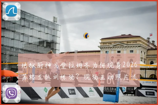 地狱厨神戈登拉姆齐为何现身2026苏格兰队训练场？现场互动照片流出，背后原因引球迷热议